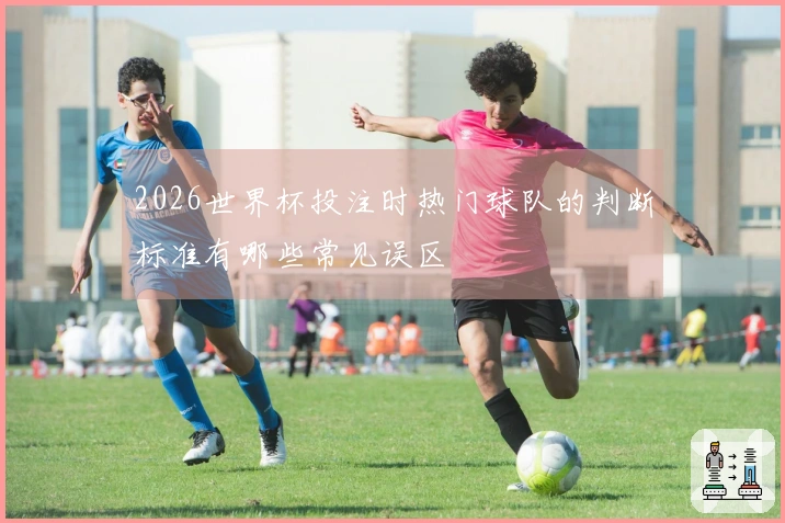 2026世界杯投注时热门球队的判断标准有哪些常见误区