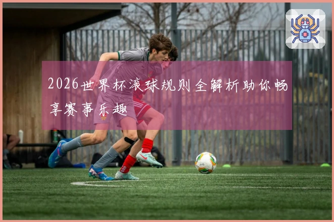 2026世界杯滚球规则全解析助你畅享赛事乐趣
