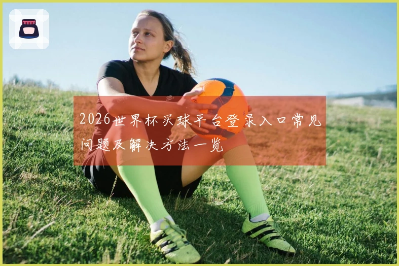 2026世界杯买球平台登录入口常见问题及解决方法一览